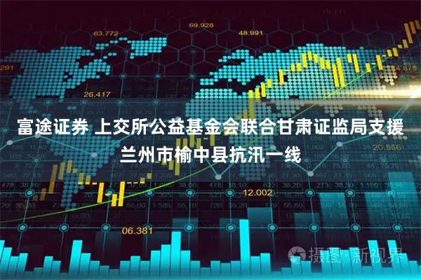 富途证券 上交所公益基金会联合甘肃证监局支援兰州市榆中县抗汛一线