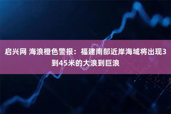 启兴网 海浪橙色警报：福建南部近岸海域将出现3到45米的大浪到巨浪