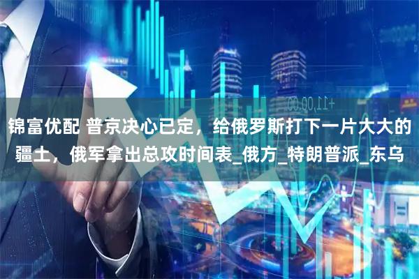 锦富优配 普京决心已定，给俄罗斯打下一片大大的疆土，俄军拿出总攻时间表_俄方_特朗普派_东乌