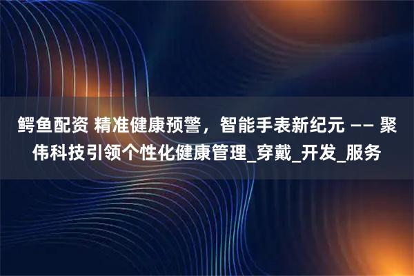 鳄鱼配资 精准健康预警，智能手表新纪元 —— 聚伟科技引领个性化健康管理_穿戴_开发_服务