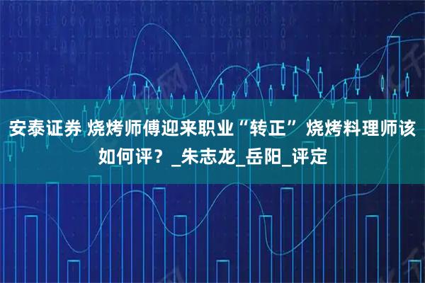 安泰证券 烧烤师傅迎来职业“转正” 烧烤料理师该如何评？_朱志龙_岳阳_评定