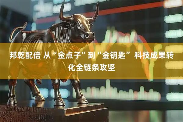 邦乾配倍 从“金点子”到“金钥匙” 科技成果转化全链条攻坚