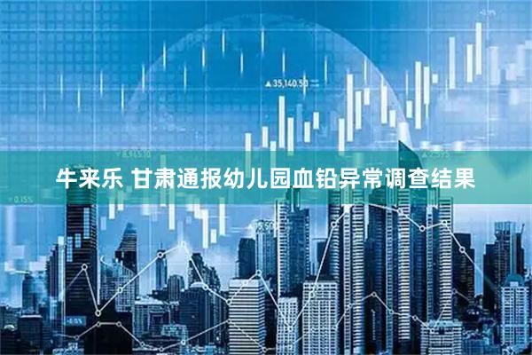 牛来乐 甘肃通报幼儿园血铅异常调查结果