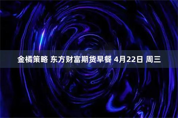 金橘策略 东方财富期货早餐 4月22日 周三