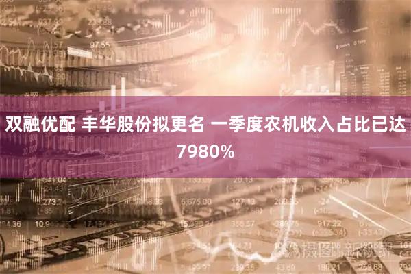 双融优配 丰华股份拟更名 一季度农机收入占比已达7980%