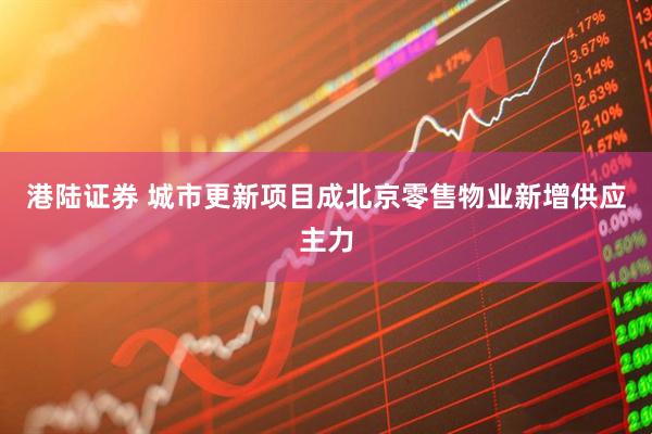 港陆证券 城市更新项目成北京零售物业新增供应主力