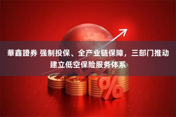 華鑫證券 强制投保、全产业链保障，三部门推动建立低空保险服务体系