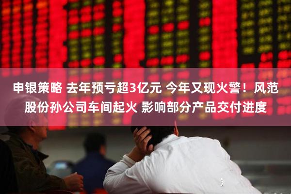 申银策略 去年预亏超3亿元 今年又现火警！风范股份孙公司车间起火 影响部分产品交付进度