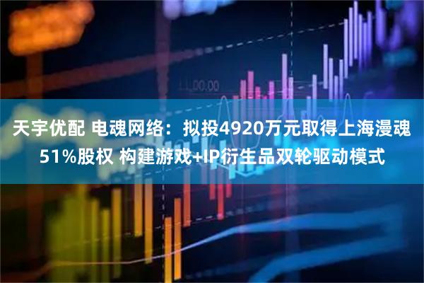 天宇优配 电魂网络：拟投4920万元取得上海漫魂51%股权 构建游戏+IP衍生品双轮驱动模式