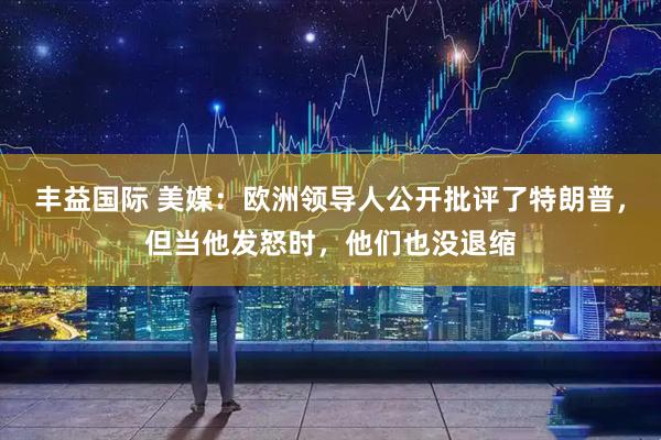 丰益国际 美媒:欧洲领导人公开批评了特朗普,但当他发怒时,他们也没退缩