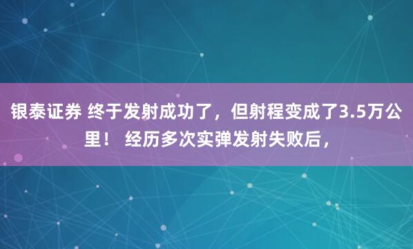 银泰证券 终于发射成功了，但射程变成了3.5万公里！ 经历多次实弹发射失败后，