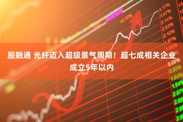 股融通 光纤迈入超级景气周期!超七成相关企业成立5年以内