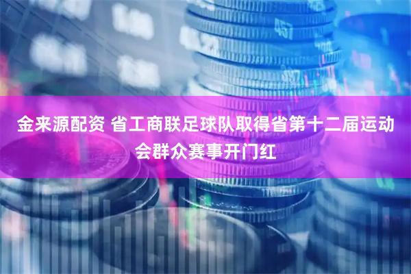 金来源配资 省工商联足球队取得省第十二届运动会群众赛事开门红