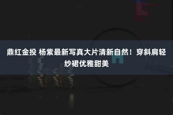 鼎红金投 杨紫最新写真大片清新自然！穿斜肩轻纱裙优雅甜美