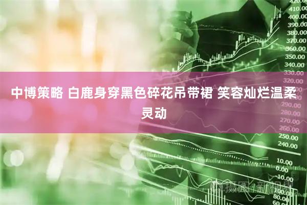 中博策略 白鹿身穿黑色碎花吊带裙 笑容灿烂温柔灵动