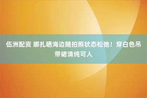 伍洲配资 娜扎晒海边随拍照状态松弛！穿白色吊带裙清纯可人