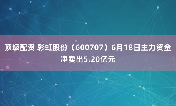 顶级配资 彩虹股份(600707)6月18日主力资金净卖出5.20亿元