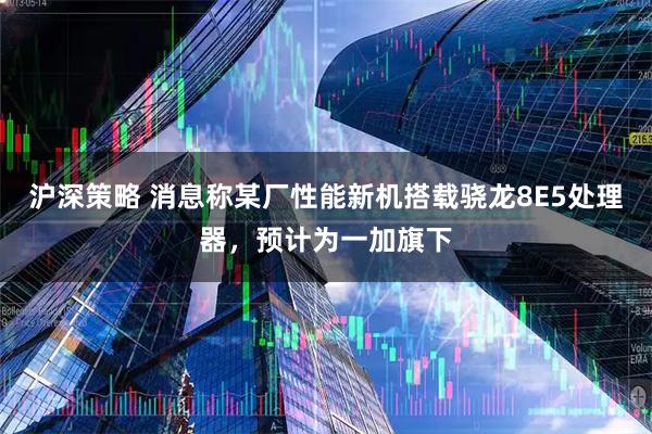 沪深策略 消息称某厂性能新机搭载骁龙8E5处理器，预计为一加旗下