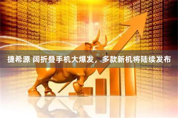 捷希源 阔折叠手机大爆发，多款新机将陆续发布