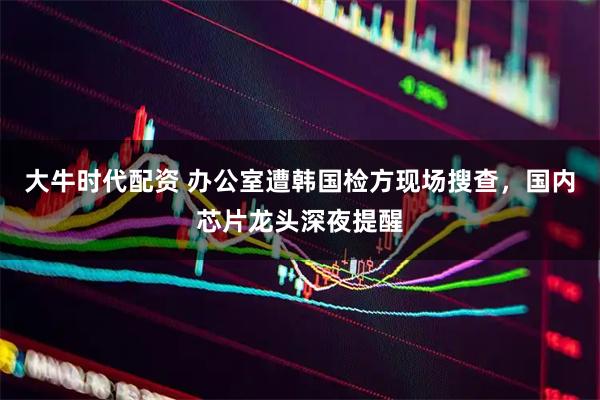大牛时代配资 办公室遭韩国检方现场搜查，国内芯片龙头深夜提醒