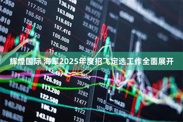 辉煌国际 海军2025年度招飞定选工作全面展开