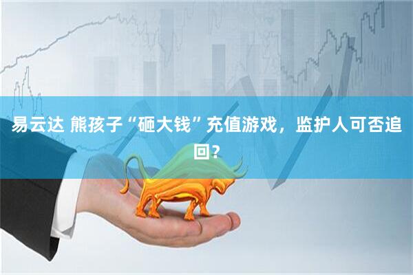 易云达 熊孩子“砸大钱”充值游戏，监护人可否追回？