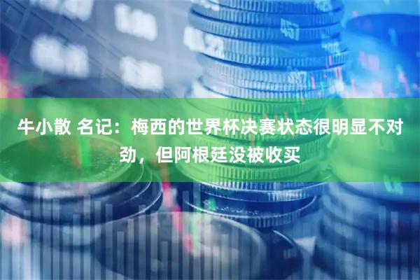 牛小散 名记：梅西的世界杯决赛状态很明显不对劲，但阿根廷没被收买