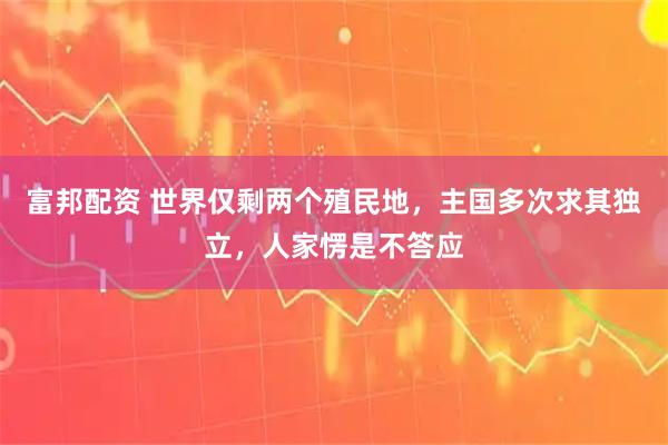富邦配资 世界仅剩两个殖民地，主国多次求其独立，人家愣是不答应