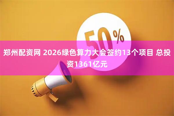 郑州配资网 2026绿色算力大会签约13个项目 总投资1361亿元